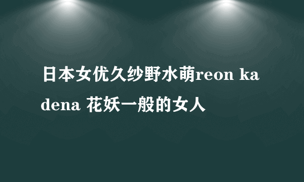 日本女优久纱野水萌reon kadena 花妖一般的女人