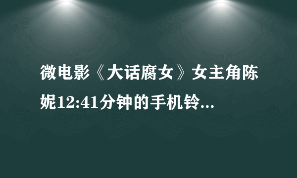 微电影《大话腐女》女主角陈妮12:41分钟的手机铃声是什么?