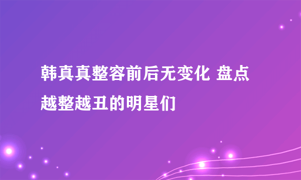 韩真真整容前后无变化 盘点越整越丑的明星们