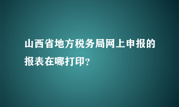 山西省地方税务局网上申报的报表在哪打印？