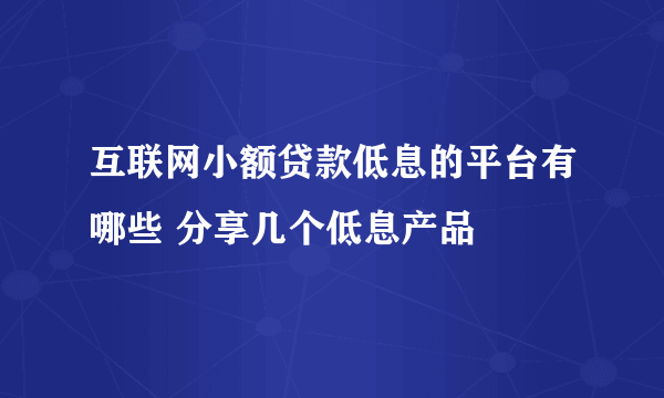 互联网小额贷款低息的平台有哪些 分享几个低息产品