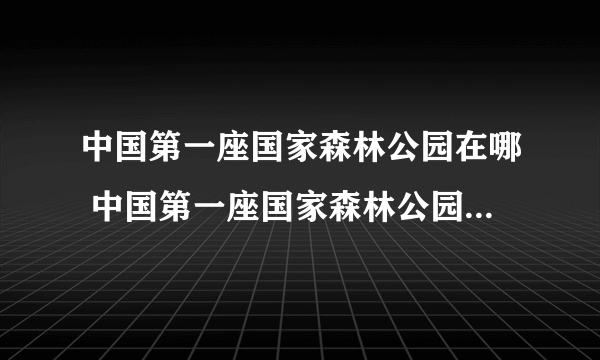 中国第一座国家森林公园在哪 中国第一座国家森林公园在什么地方