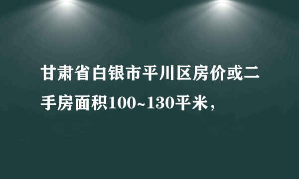 甘肃省白银市平川区房价或二手房面积100~130平米，