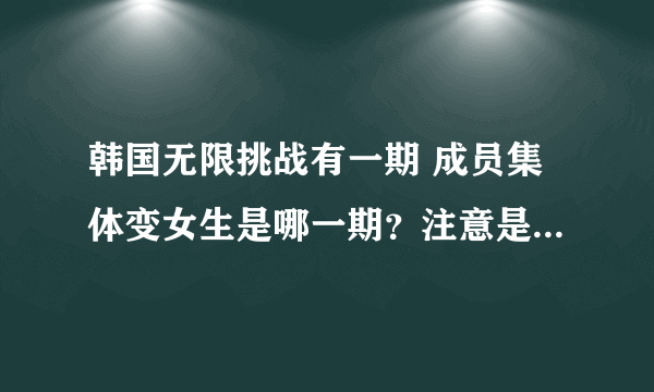 韩国无限挑战有一期 成员集体变女生是哪一期？注意是韩国无限挑战 不是极限挑战！！！