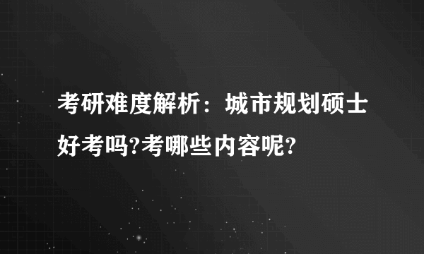 考研难度解析：城市规划硕士好考吗?考哪些内容呢?