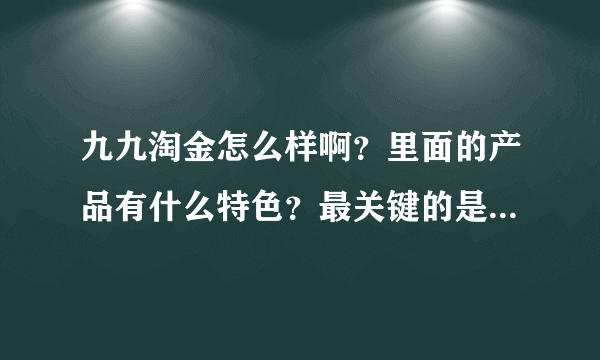 九九淘金怎么样啊？里面的产品有什么特色？最关键的是服务好不好呢？