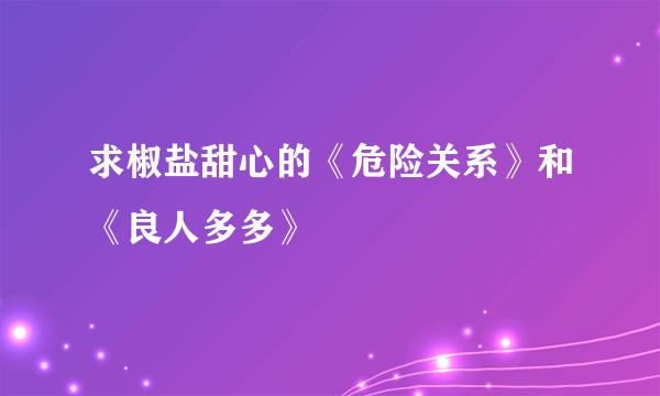 求椒盐甜心的《危险关系》和《良人多多》