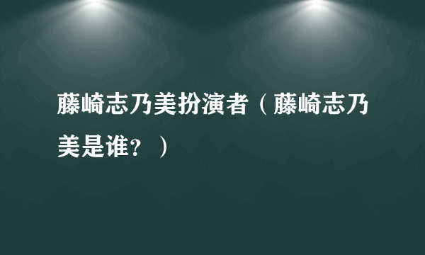 藤崎志乃美扮演者（藤崎志乃美是谁？）