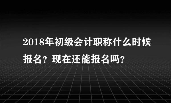 2018年初级会计职称什么时候报名？现在还能报名吗？