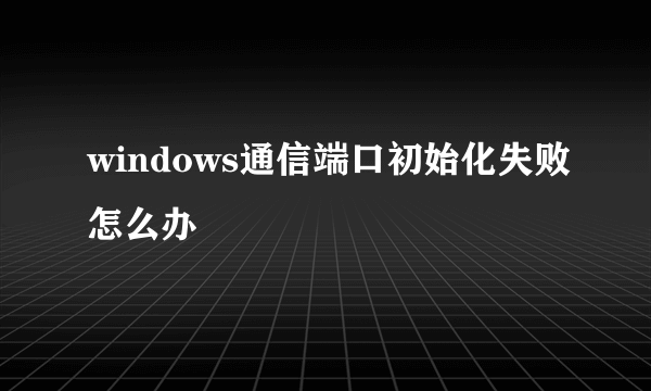 windows通信端口初始化失败怎么办