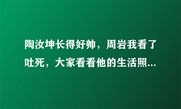 陶汝坤长得好帅，周岩我看了吐死，大家看看他的生活照就知道啦，不要被事物的外表所迷惑，是不是啊？