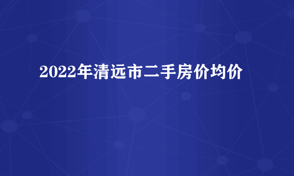 2022年清远市二手房价均价