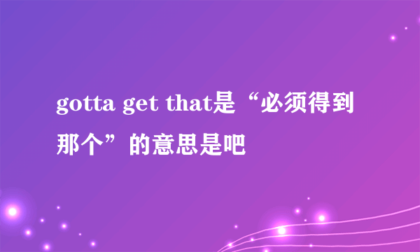 gotta get that是“必须得到那个”的意思是吧