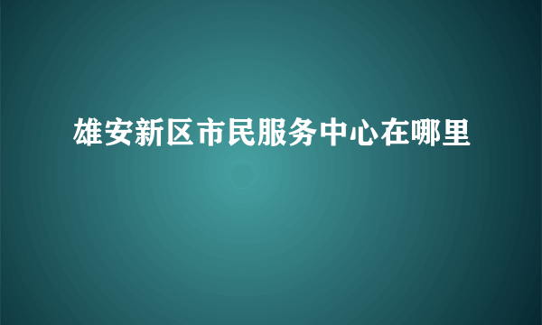 雄安新区市民服务中心在哪里