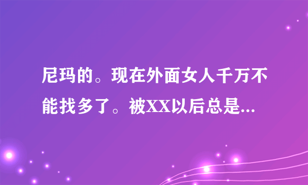 尼玛的。现在外面女人千万不能找多了。被XX以后总是找你，但是你也不能不去，今天x这个明天x那个，都