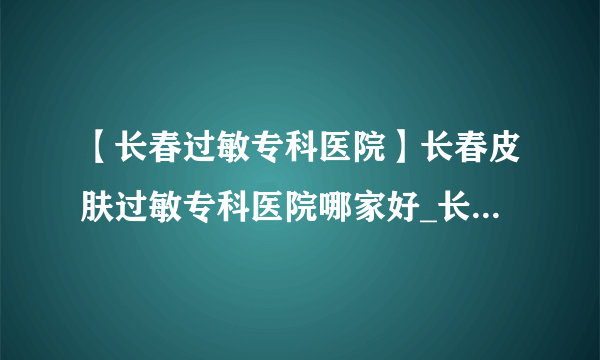 【长春过敏专科医院】长春皮肤过敏专科医院哪家好_长春皮肤科医院排行榜