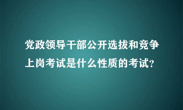 党政领导干部公开选拔和竞争上岗考试是什么性质的考试？