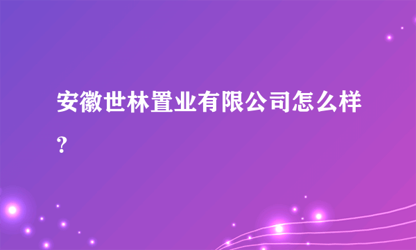 安徽世林置业有限公司怎么样？