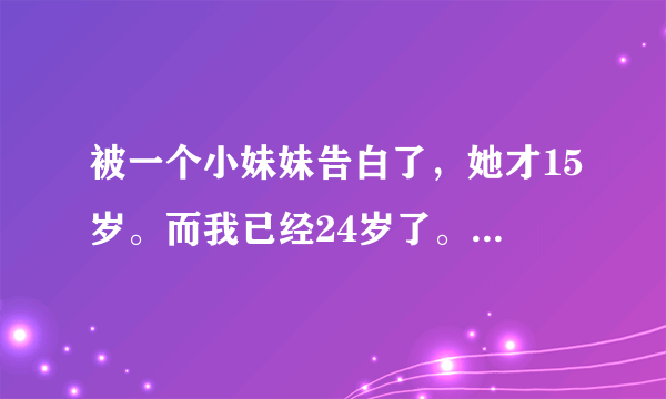 被一个小妹妹告白了，她才15岁。而我已经24岁了。 虽然我也很幼稚。但是看她哭着跟我她的家庭-单亲