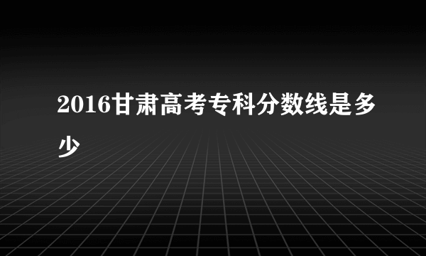 2016甘肃高考专科分数线是多少