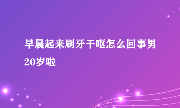 早晨起来刷牙干呕怎么回事男20岁啦