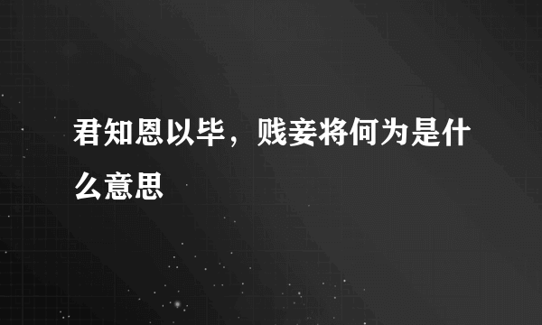 君知恩以毕，贱妾将何为是什么意思