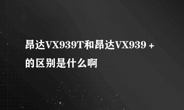 昂达VX939T和昂达VX939＋的区别是什么啊