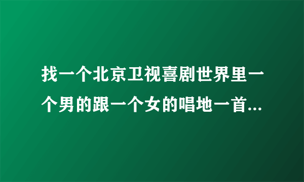 找一个北京卫视喜剧世界里一个男的跟一个女的唱地一首歌。我就自己一句歌词带窗前明月关。 西西帮帮忙吧