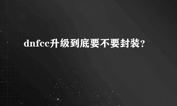 dnfcc升级到底要不要封装？