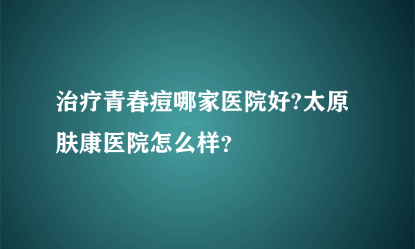 治疗青春痘哪家医院好?太原肤康医院怎么样？