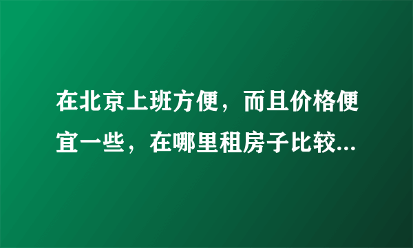 在北京上班方便，而且价格便宜一些，在哪里租房子比较合适？谢谢