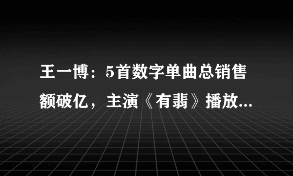 王一博：5首数字单曲总销售额破亿，主演《有翡》播放量也超23亿