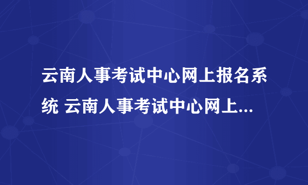 云南人事考试中心网上报名系统 云南人事考试中心网上报名系统怎么样）