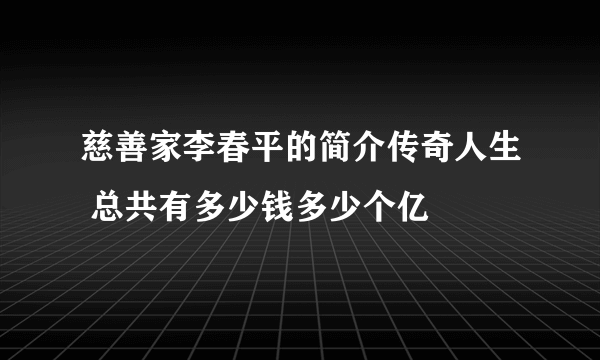 慈善家李春平的简介传奇人生 总共有多少钱多少个亿