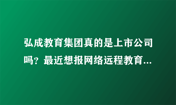 弘成教育集团真的是上市公司吗？最近想报网络远程教育，不知道他们资质怎么样？跪求靠谱答案。