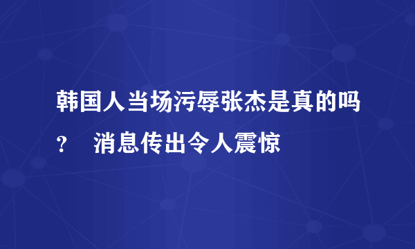 韩国人当场污辱张杰是真的吗？  消息传出令人震惊