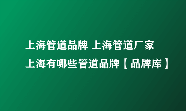 上海管道品牌 上海管道厂家 上海有哪些管道品牌【品牌库】