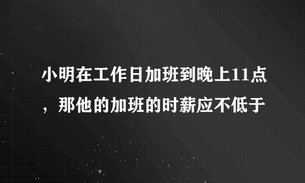 小明在工作日加班到晚上11点，那他的加班的时薪应不低于