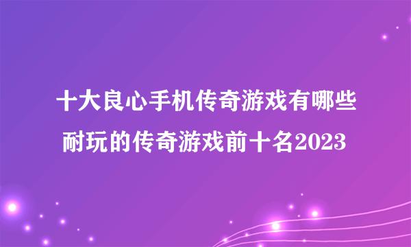 十大良心手机传奇游戏有哪些 耐玩的传奇游戏前十名2023