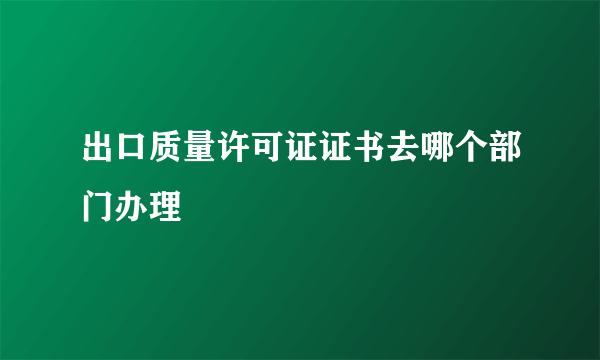 出口质量许可证证书去哪个部门办理