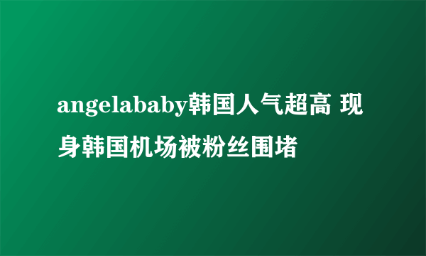 angelababy韩国人气超高 现身韩国机场被粉丝围堵