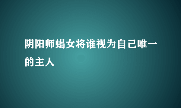 阴阳师蝎女将谁视为自己唯一的主人