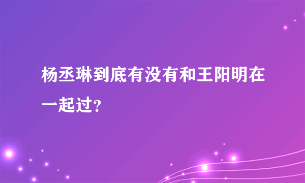 杨丞琳到底有没有和王阳明在一起过？