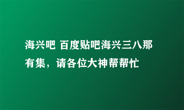 海兴吧 百度贴吧海兴三八那有集，请各位大神帮帮忙