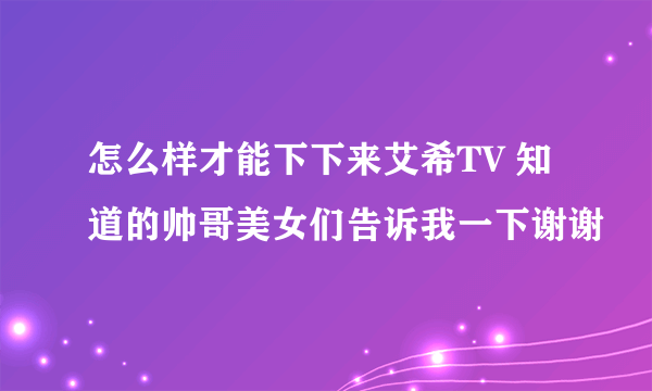 怎么样才能下下来艾希TV 知道的帅哥美女们告诉我一下谢谢