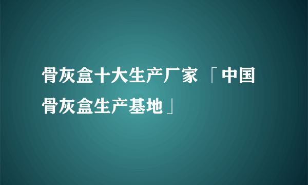 骨灰盒十大生产厂家 「中国骨灰盒生产基地」