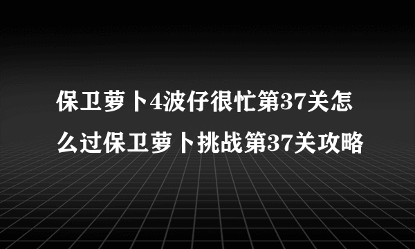 保卫萝卜4波仔很忙第37关怎么过保卫萝卜挑战第37关攻略