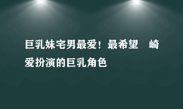 巨乳妹宅男最爱！最希望篠崎爱扮演的巨乳角色