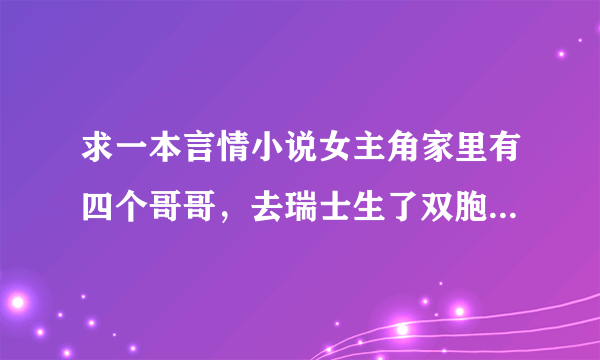 求一本言情小说女主角家里有四个哥哥，去瑞士生了双胞胎男的，边读书边带小孩，几年后才又回到中国，男...