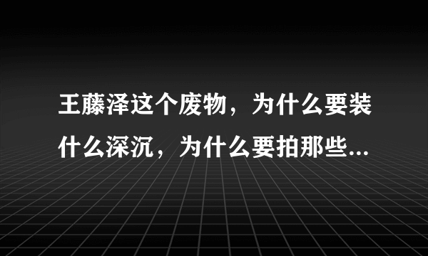 王藤泽这个废物，为什么要装什么深沉，为什么要拍那些恶心的东西呢~